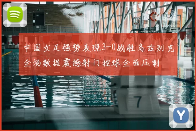 中国女足强势表现3-0战胜乌兹别克全场数据震撼射门控球全面压制