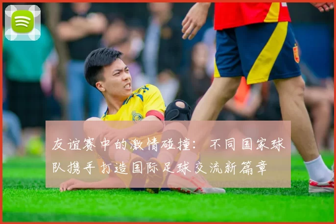 友谊赛中的激情碰撞:不同国家球队携手打造国际足球交流新篇章