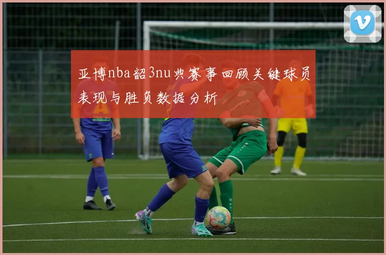 亚博nba韶3nu典赛事回顾关键球员表现与胜负数据分析