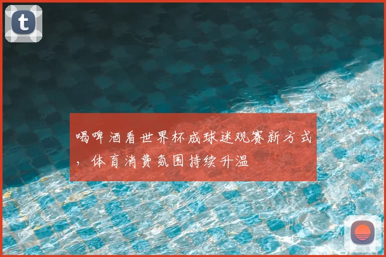 喝啤酒看世界杯成球迷观赛新方式,体育消费氛围持续升温