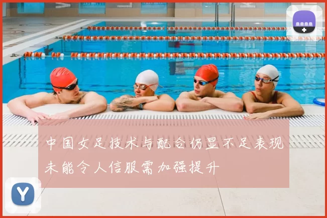 中国女足技术与配合仍显不足表现未能令人信服需加强提升