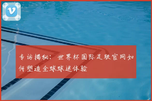 专访揭秘：世界杯国际足联官网如何塑造全球球迷体验