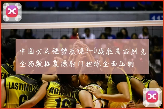 中国女足强势表现3-0战胜乌兹别克全场数据震撼射门控球全面压制