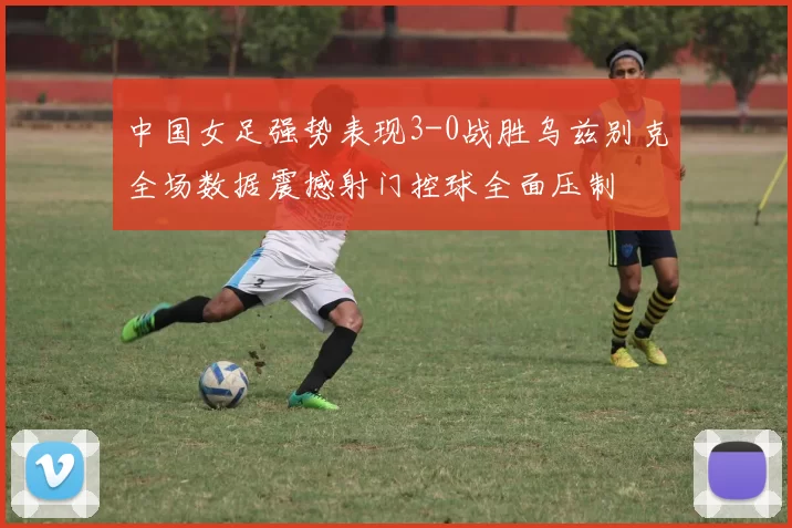 中国女足强势表现3-0战胜乌兹别克全场数据震撼射门控球全面压制