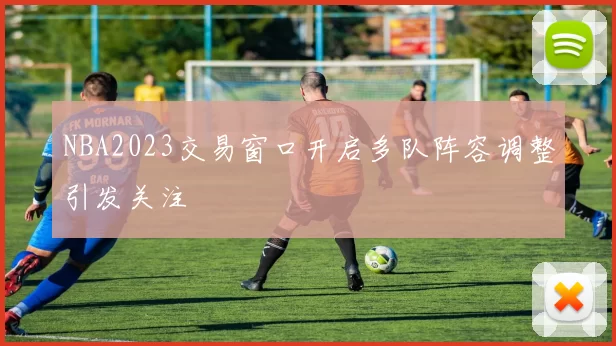 NBA2023交易窗口开启多队阵容调整引发关注