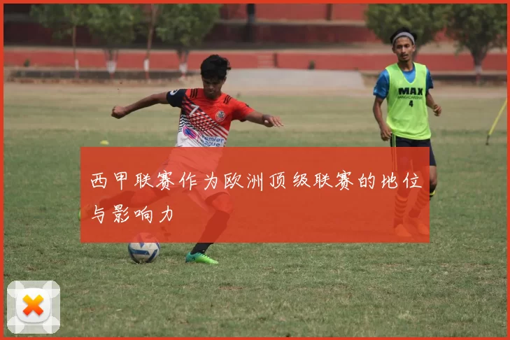 西甲联赛作为欧洲顶级联赛的地位与影响力