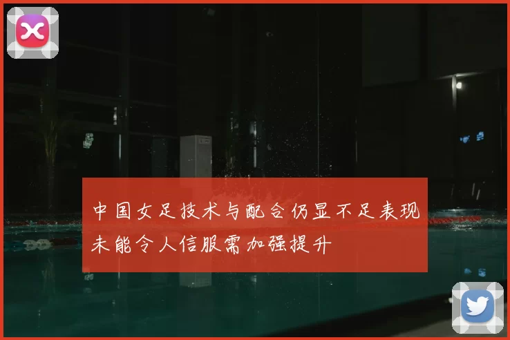 中国女足技术与配合仍显不足表现未能令人信服需加强提升