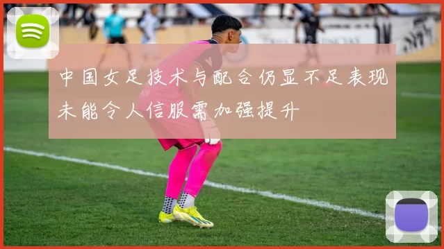 中国女足技术与配合仍显不足表现未能令人信服需加强提升