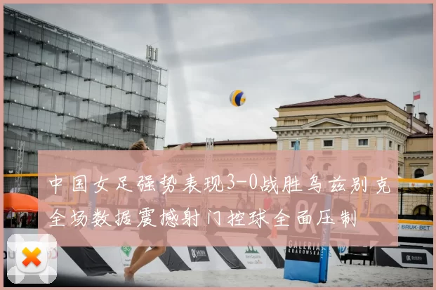 中国女足强势表现3-0战胜乌兹别克全场数据震撼射门控球全面压制
