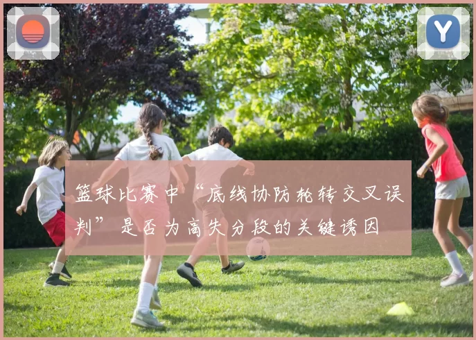 篮球比赛中“底线协防轮转交叉误判”是否为高失分段的关键诱因