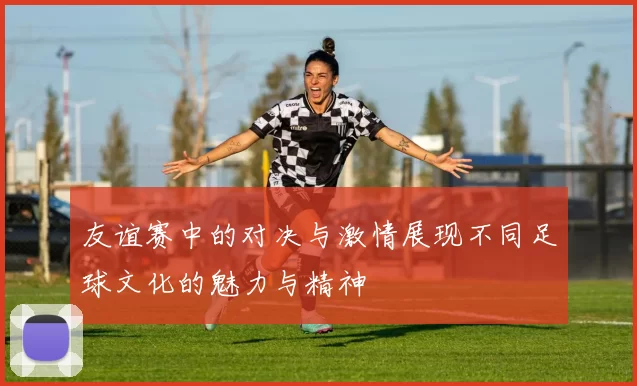 友谊赛中的对决与激情展现不同足球文化的魅力与精神