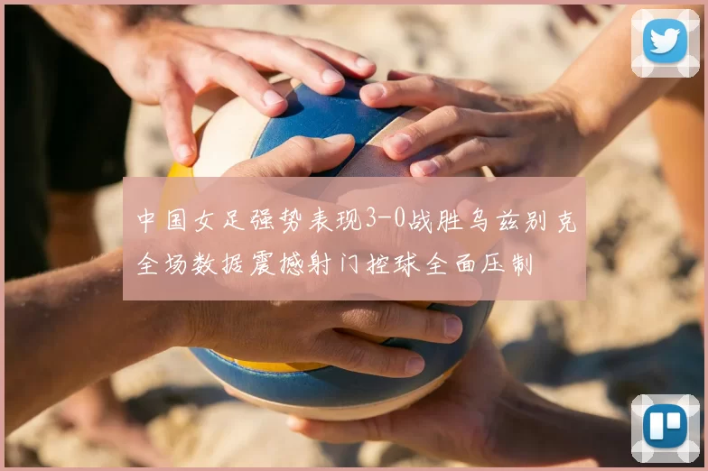 中国女足强势表现3-0战胜乌兹别克全场数据震撼射门控球全面压制