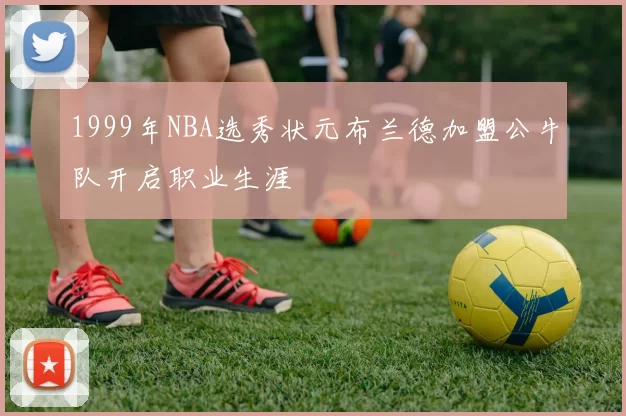 1999年NBA选秀状元布兰德加盟公牛队开启职业生涯