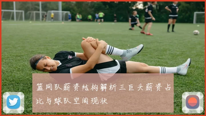 篮网队薪资结构解析三巨头薪资占比与球队空间现状