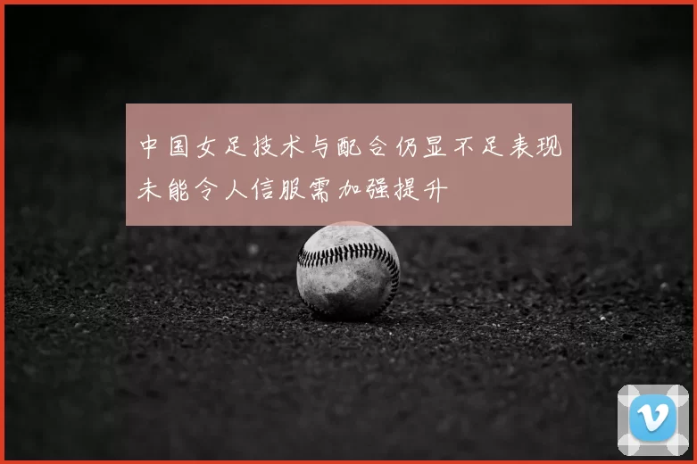 中国女足技术与配合仍显不足表现未能令人信服需加强提升