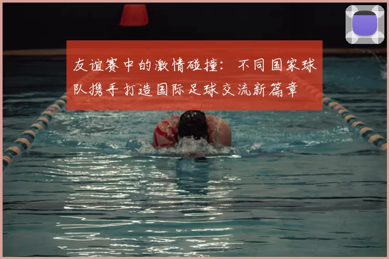 友谊赛中的激情碰撞:不同国家球队携手打造国际足球交流新篇章