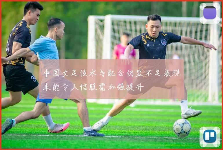 中国女足技术与配合仍显不足表现未能令人信服需加强提升