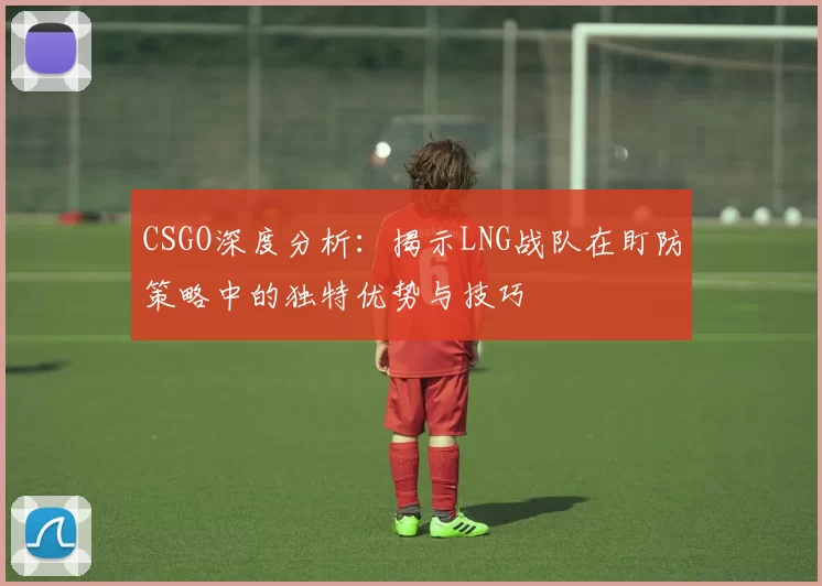 CSGO深度分析:揭示LNG战队在盯防策略中的独特优势与技巧