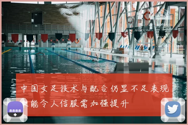 中国女足技术与配合仍显不足表现未能令人信服需加强提升