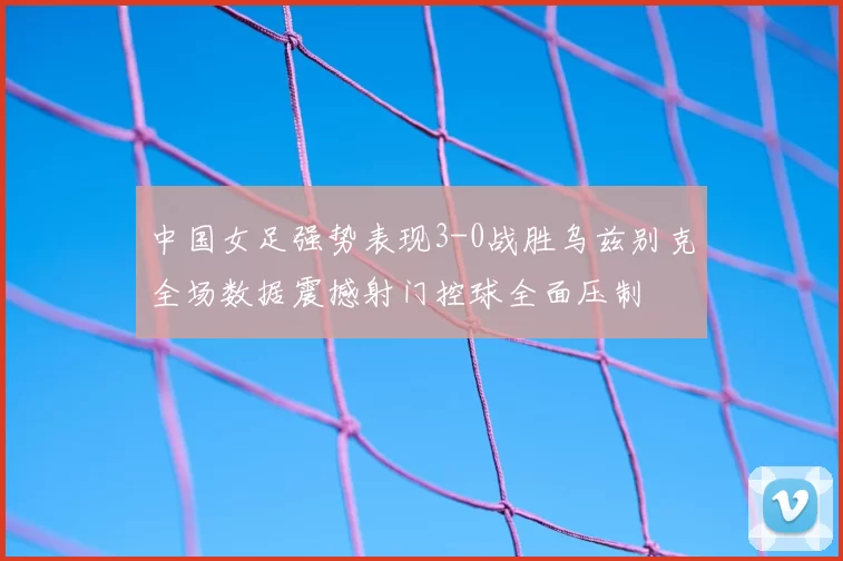中国女足强势表现3-0战胜乌兹别克全场数据震撼射门控球全面压制